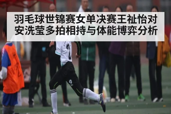 羽毛球世锦赛女单决赛王祉怡对安洗莹多拍相持与体能博弈分析
